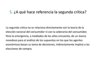 5. ¿A qué hace referencia la segunda crítica?
La segunda crítica no se relaciona directamente con la teoría de la
elección racional del consumidor ni con la soberanía del consumidor.
Pero la emergencia, a mediados de los años cincuenta, de un marco
novedoso para el análisis de los supuestos en los que los agentes
económicos basan su toma de decisiones, indirectamente implicó a las
elecciones de compra.
 