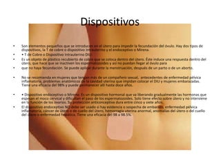 Dispositivos
• Son elementos pequeños que se introducen en el útero para impedir la fecundación del óvulo. Hay dos tipos de
dispositivos, la T de cobre o dispositivo intrauterino y el endoceptivo o Mirena.
• • T de Cobre o Dispositivo Intrauterino DIU:
• Es un objeto de plástico recubierto de cobre que se coloca dentro del útero. Éste induce una respuesta dentro del
útero, que hace que se inactiven los espermatozoides y así no puedan llegar al óvulo para
• que no haya fecundación. Se puede aplicar durante la menstruación, después de un parto o de un aborto.
• No se recomienda en mujeres que tengan más de un compañero sexual, antecedentes de enfermedad pélvica
inflamatoria, problemas anatómicos de la cavidad uterina que impidan colocar el DIU y mujeres embarazadas.
Tiene una eficacia del 98% y puede permanecer allí hasta doce años.
• • Dispositivo endoceptivo o Mirena: Es un dispositivo hormonal que va liberando gradualmente las hormonas que
espesan el moco cervical y dificultan el paso de los espermatozoides. Solo tiene efecto sobre útero y no interviene
en la función de los ovarios. Su protección anticonceptiva dura entre cinco y siete años.
• El dispositivo endoceptivo NO debe ser usado si hay evidencia o sospecha de embarazo, enfermedad pélvica
inflamatoria, cáncer de útero o de cuello del útero, hemorragia uterina anormal, anomalías del útero o del cuello
del útero o enfermedad hepática. Tiene una eficacia del 98 a 98.5%.
 