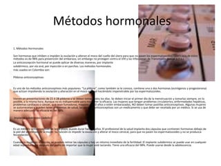 Métodos hormonales
1. Métodos Hormonales
Son hormonas que inhiben o impiden la ovulación y alteran el moco del cuello del útero para que no pasen los espermatozoides. La eficacia de estos
métodos es de 98% para prevención del embarazo, sin embargo no protegen contra el VIH y las Infecciones de Transmisión Sexual (I.T.S.)
La anticoncepción hormonal se puede aplicar de diversas maneras, por implante
subdérmico, por vía oral, por inyección o en parches. Los métodos hormonales
más usados en Colombia son:
Píldoras anticonceptivas:
Es uno de los métodos anticonceptivos más populares. “La píldora”, como también se le conoce, contiene una o dos hormonas (estrógenos y progesterona)
que actúan impidiendo la ovulación y alteración en el moco cervical haciéndolo impenetrable por los espermatozoides.
Vienen en presentaciones de 21 ó 28 píldoras y se deben tomar todos los días. Se deben iniciar el primer día de la menstruación y tomarlas siempre, en lo
posible, a la misma hora. Aunque no es indispensable para mantener la eficacia. Las mujeres que tengan problemas circulatorios, enfermedades hepáticas,
problemas cardiacos o cáncer, que sean fumadoras, mayores de 40 años o estén embarazadas, NO deben tomar pastillas anticonceptivas. Algunas mujeres
se autorrecetan y pueden tener problemas de salud; las pastillas anticonceptivas son un medicamento y que debe ser recetada por un médico. Si se usa de
manera adecuada su eficacia es del 98%.
Implante subdérmico (Jadelle):
Es un método anticonceptivo de largo plazo, puede durar hasta 5 años. El profesional de la salud implanta dos cápsulas que contienen hormonas debajo de
la piel del antebrazo de la mujer. Su función es impedir la ovulación y alterar el moco cervical, para que no pasen los espermatozoides y no se produzca
fecundación.
Cuando la mujer así lo decida, se pueden retirar las cápsulas y hay un retorno inmediato de la fertilidad. El implante subdérmico se puede usar en cualquier
edad reproductiva y después del parto sin importar que la mujer esté lactando. Tiene una eficacia del 98%. Puede usarse desde la adolescencia.
 