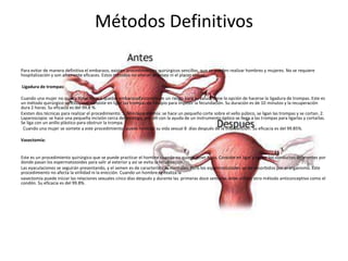 Métodos Definitivos
Para evitar de manera definitiva el embarazo, existen procedimientos quirúrgicos sencillos, que se pueden realizar hombres y mujeres. No se requiere
hospitalización y son altamente eficaces. Estos métodos no alteran el deseo ni el placer sexual.
Ligadura de trompas:
Cuando una mujer no quiera tener hijos o quedar embarazada constituye un riesgo para su salud, tiene la opción de hacerse la ligadura de trompas. Este es
un método quirúrgico sencillo, que consiste en ligar las trompas de Falopio para impedir la fecundación. Su duración es de 10 minutos y la recuperación
dura 2 horas. Su eficacia es del 99.8 %.
Existen dos técnicas para realizar el procedimiento: 1. Minilaparotomía: se hace un pequeño corte sobre el vello púbico, se ligan las trompas y se cortan. 2.
Laparoscopia: se hace una pequeña incisión cerca del ombligo, por allí con la ayuda de un instrumento óptico se llega a las trompas para ligarlas y cortarlas.
Se liga con un anillo plástico para obstruir la trompa.
Cuando una mujer se somete a este procedimiento, puede reiniciar su vida sexual 8 días después de la intervención. Su eficacia es del 99.85%.
Vasectomía:
Este es un procedimiento quirúrgico que se puede practicar el hombre cuando no quiere tener hijos. Consiste en ligar y cortar los conductos deferentes por
donde pasan los espermatozoides para salir al exterior y así se evita la fecundación.
Las eyaculaciones se seguirán presentando, y el semen es de características normales. Pero los espermatozoides serán absorbidos por el organismo. Este
procedimiento no afecta la virilidad ni la erección. Cuando un hombre se realiza la
vasectomía puede iniciar las relaciones sexuales cinco días después y durante las primeras doce semanas debe utilizar otro método anticonceptivo como el
condón. Su eficacia es del 99.8%.
 