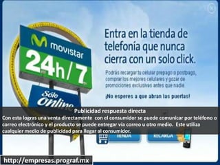 http://empresas.prograf.mx
Publicidad respuesta directa
Con esta logras una venta directamente con el consumidor se puede comunicar por teléfono o
correo electrónico y el producto se puede entregar vía correo u otro medio. Este utiliza
cualquier medio de publicidad para llegar al consumidor.
 
