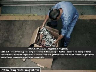 PUBLICIDAD B2B (negocio a negocio)
Esta publicidad va dirigida a empresas que distribuyen productos , así como a compradores
industriales, médicos, ingenieros. Esto quiere decir (transacciones de una compañía que tiene
actividades comerciales con otra compañía).
http://empresas.prograf.mx
 