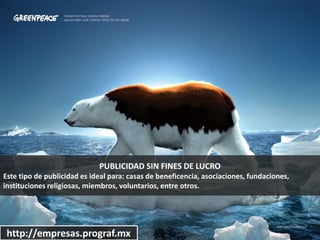 PUBLICIDAD SIN FINES DE LUCRO
Este tipo de publicidad es ideal para: casas de beneficencia, asociaciones, fundaciones,
instituciones religiosas, miembros, voluntarios, entre otros.
http://empresas.prograf.mx
 