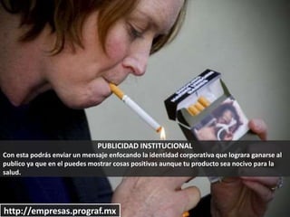 PUBLICIDAD INSTITUCIONAL
Con esta podrás enviar un mensaje enfocando la identidad corporativa que lograra ganarse al
publico ya que en el puedes mostrar cosas positivas aunque tu producto sea nocivo para la
salud.
http://empresas.prograf.mx
 