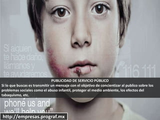 PUBLICIDAD DE SERVICIO PÚBLICO
Si lo que buscas es transmitir un mensaje con el objetivo de concientizar al publico sobre los
problemas sociales como el abuso infantil, proteger el medio ambiente, los efectos del
tabaquismo, etc.
http://empresas.prograf.mx
 