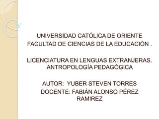 UNIVERSIDAD CATÓLICA DE ORIENTE
FACULTAD DE CIENCIAS DE LA EDUCACIÒN .
LICENCIATURA EN LENGUAS EXTRANJERAS.
ANTROPOLOGÍA PEDAGÓGICA
AUTOR: YUBER STEVEN TORRES
DOCENTE: FABIÁN ALONSO PÉREZ
RAMIREZ
 