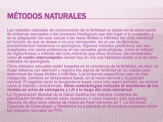 MÉTODOS NATURALES
Los métodos naturales de conocimiento de la fertilidad se basan en la observación
de síntomas asociados a los procesos fisiológicos que dan lugar a la ovulación, y
en la adaptación del acto sexual a las fases fértiles o infértiles del ciclo menstrual
en función de que se desee o no una concepción, sin el uso de fármacos,
procedimientos mecánicos ni quirúrgicos. Algunos métodos predictivos son aún
enseñados con cierta preferencia en las escuelas ginecológicas, como el método
de Ogino-Knaus o método del ciclo,mientras que otras técnicas, tan ancestrales
como el «coito interrumpido» tienen hoy en día una fiabilidad similar a la de otros
métodos no quirúrgicos.
Otros métodos naturales están basados en la conciencia de la fertilidad, es decir, la
mujer observa con atención y registra los signos de fertilidad en su cuerpo para
determinar las fases fértiles o infértiles. Los síntomas específicos caen en tres
categorías: cambios en temperatura basal, en el moco cervical y la posición
cervical. El registrar tanto la temperatura basal como otro signo primario, se conoce
como el método «sintotermal». Otras metodologías incluyen el monitoreo de los
niveles en orina de estrógeno y LH a lo largo del ciclo menstrual.
La Organización Mundial de la Salud clasifica los métodos modernos de
planificación familiar natural como «buenos» o «muy buenos».[cita requerida]
Algunos de ellos tiene valores de índice de Pearl menores de 1. La Sociedad
Española de Ginecología y Obstetricia ha publicado un documento consenso sobre
los métodos naturales de PFN.
 