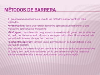 MÉTODOS DE BARRERA
El preservativo masculino es uno de los métodos anticonceptivos más
utilizados.
•Preservativo: tiene una versión femenina (preservativo femenino) y una
masculina (preservativo masculino)
•Diafragma: circunferencia de goma con aro exterior de goma que se sitúa en
el cuello del útero cerrando el paso a los espermatozoides. Una variedad más
pequeña de éste es el capuchón cervical.
•LeaContraceptivum: tamaño único, permanece en su lugar debido a una
válvula de succión.
Los métodos de barrera impiden la entrada o ascenso de los espermatozoides
al útero y son productos sanitarios por lo que deben cumplir los requisitos
sanitarios establecidos a estos productos en cada país o región.
 