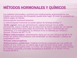 MÉTODOS HORMONALES Y QUÍMICOS
Los métodos hormonales y químicos son medicamentos anticonceptivos que
impiden que el proceso de concepción pueda tener lugar. El modo de actuación es
distinto según el método.
Anticoncepción hormonal femenina
La anticoncepción hormonal se puede aplicar de diversas formas:17
•Anillo vaginal: único de administración vaginal mensual. Es un anillo
transparente, suave y flexible que se coloca por la misma usuaria por vía vaginal,
liberando diariamente dosis bajas de hormonas. No tiene interferencias con
antibióticos, ni a nivel digestivo; su eficacia no se ve alterada por vómitos o
diarreas. Eficacia del 99,7 %.18
•Píldora anticonceptiva, administración diaria por vía oral. Eficacia del 99 %.19
Puede ser píldora anticonceptiva oral combinada -la más utilizada- o píldora de
progestágeno solo.
•Parches anticonceptivos.
•Anticonceptivo subdérmico: implante hormonal compuesto por una varilla del
tamaño de una cerilla que se coloca bajo la piel del brazo de la mujer, ofreciendo
protección anticonceptiva entre 3 y 5 años. Sin embargo, el médico puede retirarlo
en cualquier momento y la mujer recuperará la fertilidad en un tiempo mínimo.
Eficacia del 99 %.
 