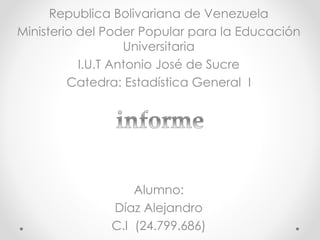 Republica Bolivariana de Venezuela
Ministerio del Poder Popular para la Educación
Universitaria
I.U.T Antonio José de Sucre
Catedra: Estadística General I
Alumno:
Díaz Alejandro
C.I (24.799.686)
 