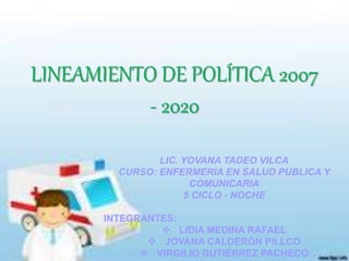 LINEAMIENTO DE POLÍTICA 2007
- 2020
LIC. YOVANA TADEO VILCA
CURSO: ENFERMERIA EN SALUD PUBLICA Y
COMUNICARIA
5 CICLO - NOCHE
INTEGRANTES:
 LIDIA MEDINA RAFAEL
 JOVANA CALDERÓN PILLCO
 VIRGILIO GUTIÉRREZ PACHECO
 