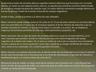 Se denomina motor de corriente alterna a aquellos motores eléctricos que funcionan con corriente
alterna. Un motor es una máquina motriz, esto es, un aparato que convierte una forma determinada
de energía en energía mecánica de rotación o par. Un motor eléctrico convierte la energía eléctrica en
fuerzas de giro por medio de la acción mutua de los campos magnéticos.
Existen 4 tipos, siendo el primero y el último los más utilizados:
Motor universal, puede trabajar tanto en CA como en CC: El uso de estos motores en corriente alterna
está muy extendido por el mayor par de arranque respecto al de los motores de inducción y por su
elevada velocidad de rotación, lo que permite reducir su tamaño y su precio. Así, se emplea en
máquinas herramientas portátiles de todo tipo, electrodomésticos pequeños, etc.
Motor asíncrono: Son un tipo de motor de corriente alterna en el que la corriente eléctrica, en el
rotor, necesaria para producir torsión es inducida por inducción electromagnética del campo
magnético de la bobina del estator. Por lo tanto un motor de inducción no requiere una conmutación
mecánica aparte de su misma excitación o para todo o parte de la energía transferida del estator al
rotor, como en los universales, DC y motores grandes síncronos.
Motor síncrono: Los motores síncronos son un tipo de motor de corriente alterna en el que la rotación
del eje está sincronizada con la frecuencia de la corriente de alimentación; el período de rotación es
exactamente igual a un número entero de ciclos de CA.
Motores de jaula de ardilla: La mayor parte de los motores que funcionan con c-a de una sola fase
tienen el rotor de tipo jaula de ardilla. Los rotores de jaula de ardilla reales son mucho más compactos
y tienen un núcleo de hierro laminado.
 