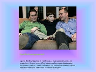Familia homoparental.
aquella donde una pareja de hombres o de mujeres se convierten en
progenitores de uno o más niños. Las parejas homoparentales pueden
ser padres o madres a través de la adopción, de la maternidad subrogada
o de la inseminación artificial en el caso de las mujeres.
 