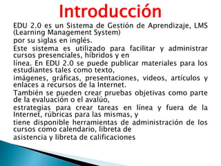 Introducción
EDU 2.0 es un Sistema de Gestión de Aprendizaje, LMS
(Learning Management System)
por su siglas en inglés.
Este sistema es utilizado para facilitar y administrar
cursos presenciales, híbridos y en
línea. En EDU 2.0 se puede publicar materiales para los
estudiantes tales como texto,
imágenes, gráficas, presentaciones, videos, artículos y
enlaces a recursos de la Internet.
También se pueden crear pruebas objetivas como parte
de la evaluación o el avalúo,
estrategias para crear tareas en línea y fuera de la
Internet, rúbricas para las mismas, y
tiene disponible herramientas de administración de los
cursos como calendario, libreta de
asistencia y libreta de calificaciones
 