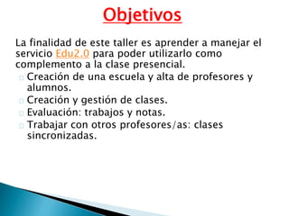 Objetivos
La finalidad de este taller es aprender a manejar el
servicio Edu2.0 para poder utilizarlo como
complemento a la clase presencial.
Creación de una escuela y alta de profesores y
alumnos.
Creación y gestión de clases.
Evaluación: trabajos y notas.
Trabajar con otros profesores/as: clases
sincronizadas.
 