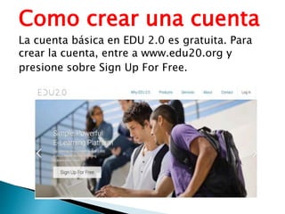 Como crear una cuenta
La cuenta básica en EDU 2.0 es gratuita. Para
crear la cuenta, entre a www.edu20.org y
presione sobre Sign Up For Free.
 