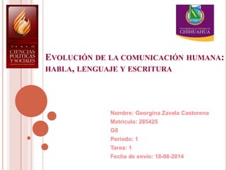 EVOLUCIÓN DE LA COMUNICACIÓN HUMANA:
HABLA, LENGUAJE Y ESCRITURA
Nombre: Georgina Zavala Castorena
Matricula: 285425
G8
Periodo: 1
Tarea: 1
Fecha de envío: 18-08-2014
 