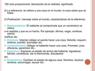 1)El acto proposicional: descripción de la realidad, significado
2) La referencia: se refiere a una cosa en el mundo, la cosa sobre que se
habla
3) Predicación: mensaje sobre el mundo, características de la referencia.
1. Representativos: El hablante se comprometa que un comentario se
refiere
a la realidad y que es un hecho. Por ejemplo: afirmar, negar, confesar,
admitir,
notificar etc.
2. Directivos: Intentan obligar al oyente hacer una cosa. Solicitar, requerir,
ordenar, prohibir, aconsejar etc.
3. Compromisorios: Obligan al hablante hacer una cosa. Prometer, jurar,
ofrecerse, garantizar etc..
4. Expresivos: Expresan el estado de ánimo del hablante. Agradecer,
felicitar, condolerse, dar la bienvenida, disculparse
etc.
5. Declaratorios: Cambian el estado de alguna cosa. Nombrar, bautizar,
rendirse, excomulgar, acusar etc.
 