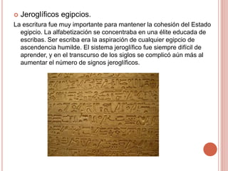  Jeroglíficos egipcios.
La escritura fue muy importante para mantener la cohesión del Estado
egipcio. La alfabetización se concentraba en una élite educada de
escribas. Ser escriba era la aspiración de cualquier egipcio de
ascendencia humilde. El sistema jeroglífico fue siempre difícil de
aprender, y en el transcurso de los siglos se complicó aún más al
aumentar el número de signos jeroglíficos.
 