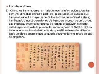  Escritura china
En China, los historiadores han hallado mucha información sobre las
primeras dinastías chinas a partir de los documentos escritos que
han perdurado. La mayor parte de los escritos de la dinastía shang
han llegado a nosotros en forma de huesos o accesorios de bronce.
Las muescas sobre caparazones de tortuga o jiaguwen han sido
datadas por medio de la prueba del carbono hacia el 1500 a. C. Los
historiadores se han dado cuenta de que el tipo de medio utilizado
tenía un efecto sobre lo que se quería documentar y el modo en que
se empleaba.
 
