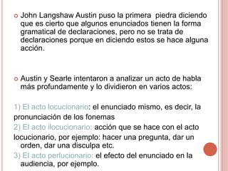  John Langshaw Austin puso la primera piedra diciendo
que es cierto que algunos enunciados tienen la forma
gramatical de declaraciones, pero no se trata de
declaraciones porque en diciendo estos se hace alguna
acción.
 Austin y Searle intentaron a analizar un acto de habla
más profundamente y lo dividieron en varios actos:
1) El acto locucionario: el enunciado mismo, es decir, la
pronunciación de los fonemas
2) El acto ilocucionario: acción que se hace con el acto
locucionario, por ejemplo: hacer una pregunta, dar un
orden, dar una disculpa etc.
3) El acto perlucionario: el efecto del enunciado en la
audiencia, por ejemplo.
 