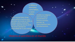 La Biblia lo 
menciona 
como betún, 
o como 
asfalto. También los indígenas. 
quien de la época 
precolombina en 
América conocían, 
petróleo, de 
impermeabilizan tena 
de embarcaciones 
Fue el coronel Edwin Drake 
quien perforó el primer pozo 
petrolero del mundo en 1859, en 
Estados usaban el petróleo, 
Unidos, logrando que les servía 
de extraer petróleo de 
profundidad de 21 para metros. 
Historia el petróleo en el mundo 
