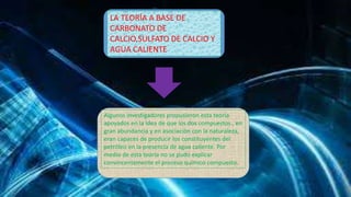 LA TEORÍA A BASE DE 
CARBONATO DE 
CALCIO,SULFATO DE CALCIO Y 
AGUA CALIENTE 
Algunos investigadores propusieron esta teoría 
apoyados en la idea de que los dos compuestos , en 
gran abundancia y en asociación con la naturaleza, 
eran capaces de producir los constituyentes del 
petróleo en la presencia de agua caliente. Por 
medio de esta teoría no se pudo explicar 
convincentemente el proceso químico compuesto. 
 