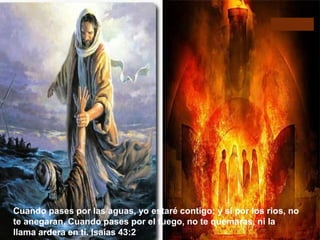 Cuando pases por las aguas, yo estaré contigo; y si por los rios, no 
te anegaran. Cuando pases por el fuego, no te quemaras, ni la 
llama ardera en ti. Isaías 43:2 
Cuando pases por las aguas, yo estare contigo: y si por los rios, no te anegaran. 
Cuando pases por el Fuego, no te quemaras, ni la llama ardera en ti Isaias 43:2 
 