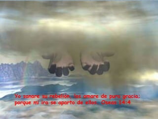 Yo sanare su rebelión, los amare de pura gracia; 
porque mi ira se aparto de ellos. Oseas 14:4 
 