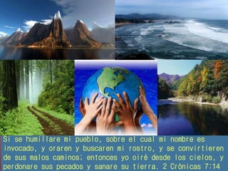 Si se humillare mi pueblo, sobre el cual mi nombre es 
invocado, y oraren y buscaren mi rostro, y se convirtieren 
de sus malos caminos; entonces yo oiré desde los cielos, y 
perdonare sus pecados y sanare su tierra. 2 Crónicas 7:14 
 
