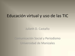 Educación virtual y uso de las TIC
Julieth D. Castaño
Comunicación Social y Periodismo
Universidad de Manizales
 