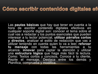 Las pautas básicas que hay que tener en cuenta a la
hora de escribir contenido digitales efectivos en
cualquier soporte digital son: conocer el tema sobre el
cual vas a redactar y los puntos esenciales que pueden
interesar a tu lector potencial, utilizar párrafos cortos
y directos, analizar el estilo de redacción que vas a
utilizar teniendo en cuenta quien lo va a leer, reforzar
tu mensaje con todas las herramientas a tu
alcance, innovar para captar la atención y utilizar
una estructura lógica que haga más fácil la lectura.
Como: Textos cortos y concisos, Conoce a tu cliente,
Repite el mensaje, Destaca entre los demás y
Planifica, comprueba y modifica.
 