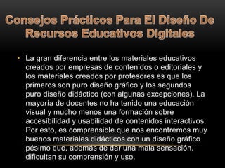 • La gran diferencia entre los materiales educativos
creados por empresas de contenidos o editoriales y
los materiales creados por profesores es que los
primeros son puro diseño gráfico y los segundos
puro diseño didáctico (con algunas excepciones). La
mayoría de docentes no ha tenido una educación
visual y mucho menos una formación sobre
accesibilidad y usabilidad de contenidos interactivos.
Por esto, es comprensible que nos encontremos muy
buenos materiales didácticos con un diseño gráfico
pésimo que, además de dar una mala sensación,
dificultan su comprensión y uso.
 