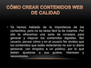 • Ya hemos hablado de la importancia de los
contenidos, pero no es tarea fácil la de crearlos. Por
ello te ofrecemos una serie de consejos para
generar y mejorar los contenidos digitales. Ser
usuario: pensar cómo y en el usuario No olvides que
los contenidos que estás redactando no son tu diario
personal, van dirigidos a un público, por lo que
deben ajustarse a sus gustos, intereses y
necesidades.
 