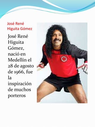 José René
Higuita Gómez
José René
Higuita
Gómez,
nació en
Medellín el
28 de agosto
de 1966, fue
la
inspiración
de muchos
porteros
 