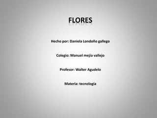 FLORES 
Hecho por: Daniela Londoño gallego 
Colegio: Manuel mejía vallejo 
Profesor: Walter Agudelo 
Materia: tecnología 
 