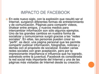 IMPACTO DE FACEBOOK 
 En este nuevo siglo, con la explosión que resultó ser el 
Internet, surgieron diferentes formas de entretenimiento 
y de comunicación. Páginas para compartir videos, 
chatear entre amigos, y nuevos medios para 
intercambiar información son sólo algunos ejemplos. 
Uno de los grandes cambios en nuestra forma de 
socializar y comunicarnos surgió gracias a las “redes 
sociales”. En ellas, las personas pueden crear su 
“perfil”, es decir, una página personal que les permite 
compartir publicar información, fotografías, noticias y 
demás con el propósito de socializar. Existen varias 
redes sociales con gran aceptación, pero por la 
impresionante importancia e influencia que ha logrado, 
sobretodo entre la juventud, Facebook es considerada 
la red social más importante del Internet y una de las 
páginas más visitadas de Internet desde su creación. 
 