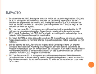IMPACTO 
 En diciembre de 2010, Instagram tenía un millón de usuarios registrados. En junio 
de 2011 Instagram anunció cinco millones de usuarios y logró pasar de diez 
millones en septiembre del mismo año. Instagram anunció que 100 millones de 
fotos se habían subido a su servicio a partir de julio de 2011. El total llegó a 150 
millones de fotos en agosto. 
 El 11 de marzo de 2012, Instagram anunció que había alcanzado la cifra de 27 
millones de usuarios registrados. Sin embargo, a principios de septiembre de 
2012, Mark Zuckerberg, el CEO de Facebook, anunció que la red social ya tiene 
más de 100 millones de usuarios registrados. 
 En mayo de 2012, a cada segundo se subían 58 fotografías y se unía un usuario 
más a la aplicación. El número total de fotografías subidas había superado los mil 
millones. 
 El 9 de agosto de 2012, la cantante inglesa Ellie Goulding estrenó un original 
videoclip de su canción Anything could happen. El vídeo consta solamente de 
fotografías retocadas con los filtros típicos de Instagram. Con dichas fotografías se 
representan palabras o letras de la canción. En casi cuatro minutos de video se 
utilizaron más de 1.200 fotografías diferentes. 
 El 27 de febrero de 2013, Instagram anunció que contaba con 100 millones de 
usuarios activos, solo dos años y medio después de la primera puesta en marcha. 
Significó un aumento de aproximadamente 10 millones de usuarios en poco más 
de un mes 
 