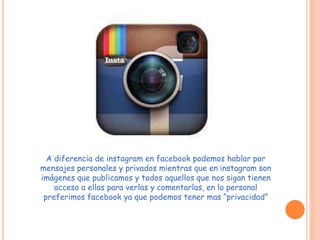 A diferencia de instagram en facebook podemos hablar por 
mensajes personales y privados mientras que en instagram son 
imágenes que publicamos y todos aquellos que nos sigan tienen 
acceso a ellas para verlas y comentarlas, en lo personal 
preferimos facebook ya que podemos tener mas “privacidad” 
