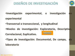 MsC. Segundo Barreno
•Investigación experimental, e investigación no
experimental
•Transversal o transeccional, y longitudinal
•Niveles de investigación: Exploratorio, Descriptivo,
Correlacional, Explicativo.
•Tipos de investigación: Documental, De campo, de
laboratorio
 