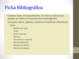 Ficha Bibliográfica
• Contiene datos correspondientes a un libro o artículo que
pueden ser útiles en el proceso de la investigación
• Sirve para ubicar, registrar y localizar la fuente de información
• Datos
• Nombre del autor
• Título
• Serie o volumen
• Editorial
• País donde se imprimió
• Año de publicación
• Número de edición
• Número de páginas
 