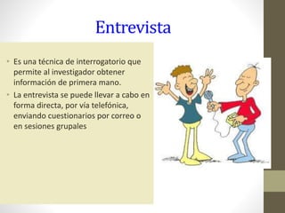 Entrevista
• Es una técnica de interrogatorio que
permite al investigador obtener
información de primera mano.
• La entrevista se puede llevar a cabo en
forma directa, por vía telefónica,
enviando cuestionarios por correo o
en sesiones grupales
 