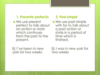 1. Presente perfecto
 We use present
perfect to talk about
an action or state
which continues
from the past to the
present.
Ej: I’ve been in new
york for two weeks
2. Past simple
 We use past simple
with for to talk about
a past action or
state in a period of
time which is
finished.
Ej: I was in new york for
two weeks
 