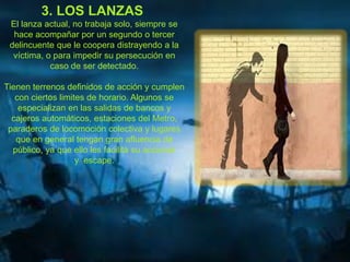 3. LOS LANZAS
El lanza actual, no trabaja solo, siempre se
hace acompañar por un segundo o tercer
delincuente que le coopera distrayendo a la
víctima, o para impedir su persecución en
caso de ser detectado.
Tienen terrenos definidos de acción y cumplen
con ciertos limites de horario. Algunos se
especializan en las salidas de bancos y
cajeros automáticos, estaciones del Metro,
paraderos de locomoción colectiva y lugares
que en general tengan gran afluencia de
público, ya que ello les facilita su accionar
y escape.
 
