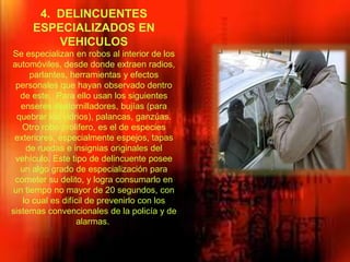 4. DELINCUENTES
ESPECIALIZADOS EN
VEHICULOS
Se especializan en robos al interior de los
automóviles, desde donde extraen radios,
parlantes, herramientas y efectos
personales que hayan observado dentro
de este. Para ello usan los siguientes
enseres destornilladores, bujías (para
quebrar los vidrios), palancas, ganzúas.
Otro robo prolifero, es el de especies
exteriores, especialmente espejos, tapas
de ruedas e insignias originales del
vehículo. Este tipo de delincuente posee
un algo grado de especialización para
cometer su delito, y logra consumarlo en
un tiempo no mayor de 20 segundos, con
lo cual es difícil de prevenirlo con los
sistemas convencionales de la policía y de
alarmas.
 