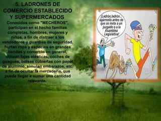 5. LADRONES DE
COMERCIO ESTABLECIDO
Y SUPERMERCADOS
Conocidos como "MECHEROS",
participan en el hecho familias
completas, hombres, mujeres y
niños, a fin de distraer a los
vendedores y guardias de seguridad,
hurtan ropa y especies en grandes
tiendas y comercio en general,
utilizan fajas elásticas, coches de
guaguas, bolsas cubiertas con papel
de aluminio, simulan embarazos, etc.
a fin de ocultar la mercadería, que
puede llegar a sumar una cantidad
relevante.
 