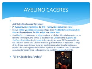  
AVELINO CACERES 
Andrés Avelino Cáceres Dorregaray 
 (* Ayacucho, 10 de noviembre de 1836 - † Lima, 10 de octubre de 1923) 
 Fue un militar y político peruano que llegó a ser Presidente Constitucional del 
Perú en dos ocasiones: de 1886 a 1890 y de 1894 a 1895. 
 En el Perú es considerado un héroe nacional por haber liderado la resistencia en 
la sierra central peruana contra la ocupación de Chile durante la guerra del 
Pacífico (1879-1883), siendo general del ejército peruano. Allí fue conocido por 
sus soldados como Taita Cáceres mientras que los chilenos le apodaron El brujo 
de los Andes, pues siempre burló las maniobras envolventes planeadas con 
mucho celo por los generales chilenos y porque actuaba con tanta fluidez que 
parecía estar presente en todas partes. Era también quechua-hablante. 
 "El brujo de los Andes" 
 