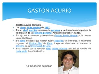 GASTON ACURIO 
• Gastón Acurio Jamarillo 
• (n. Lima; 30 de octubre de 1967) 
• Es un chef, escritor, empresario peruano y un importante impulsor de 
la difusión de la culinaria peruana. Actualmente tiene 43 años. 
• Es hijo del ex-senador y ex-ministro Gastón Acurio Velarde y de Jesusa 
Jaramillo Rázuri. 
• Su padre deseaba que Gastón fuese abogado; sin embargo, él finalmente 
regresó del Cordon Bleu de París, luego de abandonar su carrera de 
Derecho en la Universidad de Lima. 
• Está casado con la también chef, Astrid Gutsche -de ahí el nombre del 
restaurante Astrid & Gastón-. 
"El mejor chef peruano" 
 