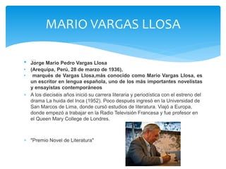 MARIO VARGAS LLOSA 
• ﻿Jorge Mario Pedro Vargas Llosa 
• (Arequipa, Perú, 28 de marzo de 1936), 
• marqués de Vargas Llosa,más conocido como Mario Vargas Llosa, es 
un escritor en lengua española, uno de los más importantes novelistas 
y ensayistas contemporáneos 
 A los dieciséis años inició su carrera literaria y periodística con el estreno del 
drama La huida del Inca (1952). Poco después ingresó en la Universidad de 
San Marcos de Lima, donde cursó estudios de literatura. Viajó a Europa, 
donde empezó a trabajar en la Radio Televisión Francesa y fue profesor en 
el Queen Mary College de Londres. 
 "Premio Novel de Literatura" 
