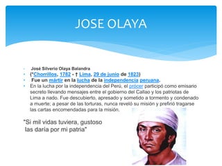 JOSE OLAYA 
• José Silverio Olaya Balandra 
• (*Chorrillos, 1782 - † Lima, 29 de junio de 1823) 
• Fue un mártir en la lucha de la independencia peruana. 
• En la lucha por la independencia del Perú, el prócer participó como emisario 
secreto llevando mensajes entre el gobierno del Callao y los patriotas de 
Lima a nado. Fue descubierto, apresado y sometido a tormento y condenado 
a muerte; a pesar de las torturas, nunca reveló su misión y prefirió tragarse 
las cartas encomendadas para la misión. 
"Si mil vidas tuviera, gustoso 
las daría por mi patria" 
 